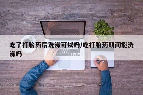 吃什么东西容易导致流产吃了打胎药后洗澡可以吗/吃打胎药期间能洗澡吗