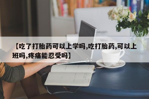 吃什么东西容易导致流产【吃了打胎药可以上学吗,吃打胎药,可以上班吗,疼痛能忍受吗】