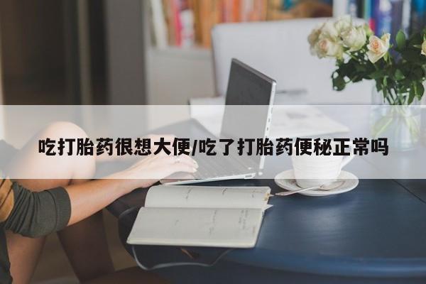 吃什么东西容易导致流产吃打胎药很想大便/吃了打胎药便秘正常吗