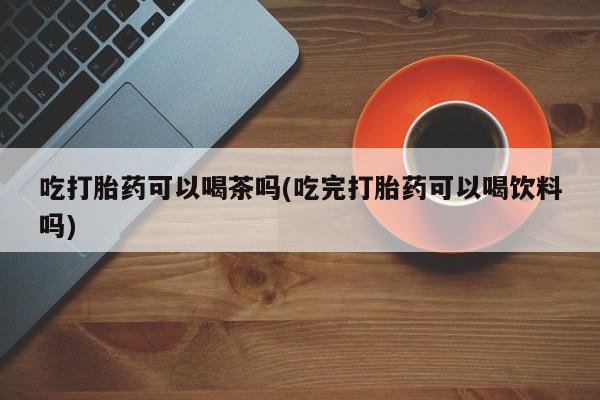 吃什么东西容易导致流产吃打胎药可以喝茶吗(吃完打胎药可以喝饮料吗)