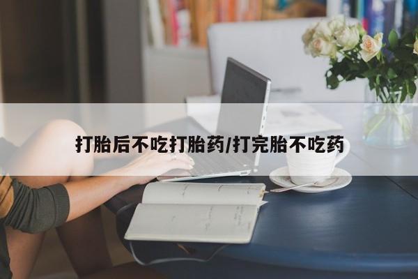 吃什么东西容易导致流产打胎后不吃打胎药/打完胎不吃药