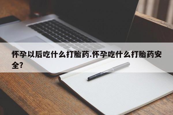 吃什么东西容易导致流产怀孕以后吃什么打胎药.怀孕吃什么打胎药安全？