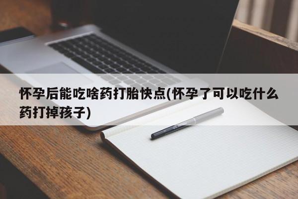 吃什么东西容易导致流产怀孕后能吃啥药打胎快点(怀孕了可以吃什么药打掉孩子)