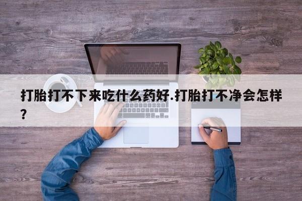 吃什么东西容易导致流产打胎打不下来吃什么药好.打胎打不净会怎样？
