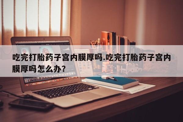 吃什么东西容易导致流产吃完打胎药子宫内膜厚吗.吃完打胎药子宫内膜厚吗怎么办？