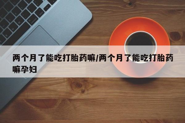 吃什么东西容易导致流产两个月了能吃打胎药嘛/两个月了能吃打胎药嘛孕妇