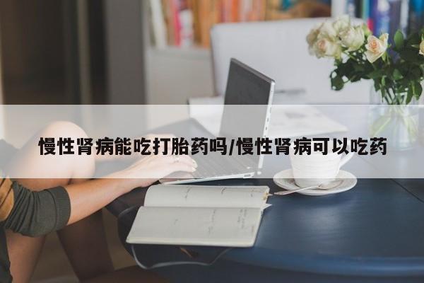 吃什么东西容易导致流产慢性肾病能吃打胎药吗/慢性肾病可以吃药