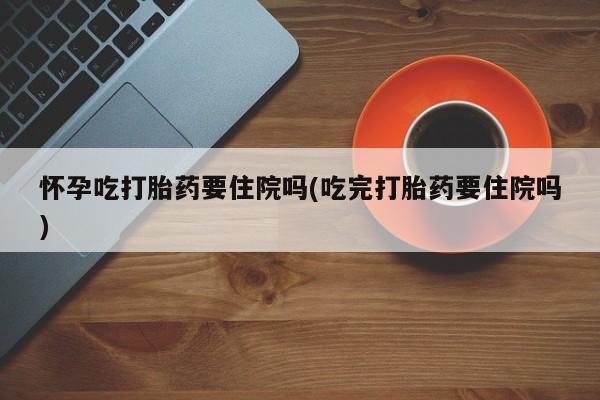 吃什么东西容易导致流产怀孕吃打胎药要住院吗(吃完打胎药要住院吗)