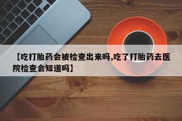 吃什么东西容易导致流产【吃打胎药会被检查出来吗,吃了打胎药去医院检查会知道吗】