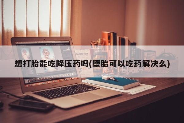 吃什么东西容易导致流产想打胎能吃降压药吗(堕胎可以吃药解决么)