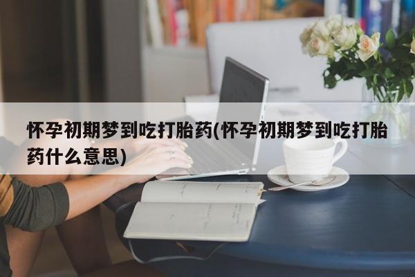 吃什么东西容易导致流产怀孕初期梦到吃打胎药(怀孕初期梦到吃打胎药什么意思)