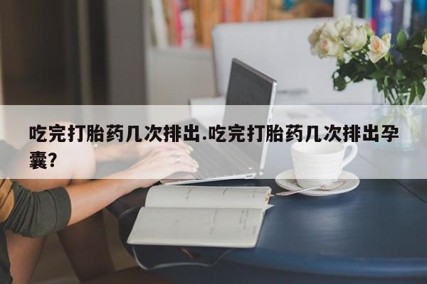 吃什么东西容易导致流产吃完打胎药几次排出.吃完打胎药几次排出孕囊？