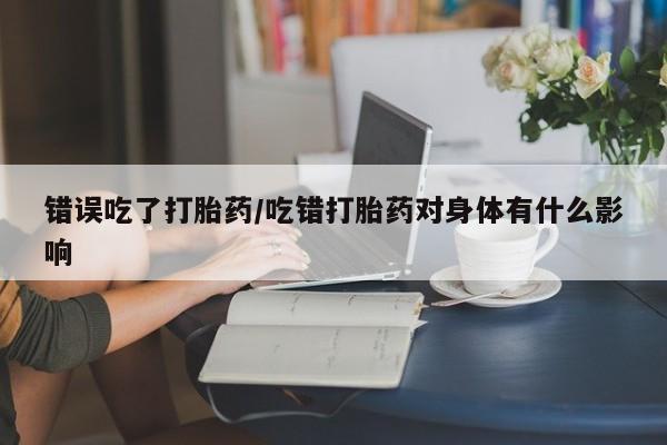 吃什么东西容易导致流产错误吃了打胎药/吃错打胎药对身体有什么影响
