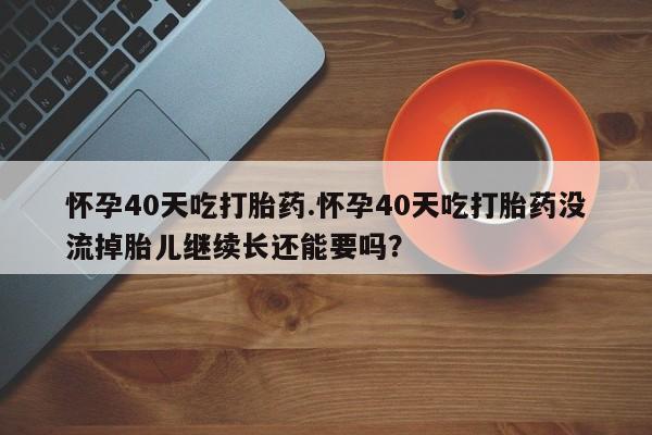 吃什么东西容易导致流产怀孕40天吃打胎药.怀孕40天吃打胎药没流掉胎儿继续长还能要吗？