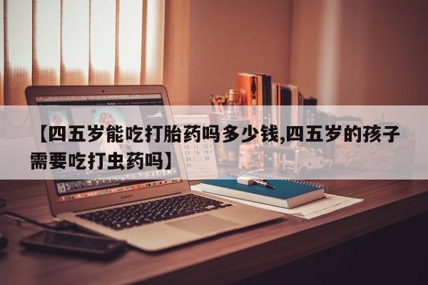 吃什么东西容易导致流产【四五岁能吃打胎药吗多少钱,四五岁的孩子需要吃打虫药吗】