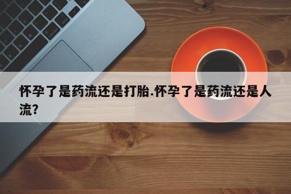 吃什么东西容易导致流产怀孕了是药流还是打胎.怀孕了是药流还是人流？