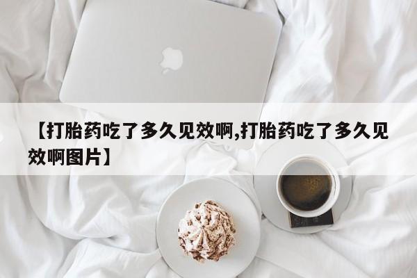 吃什么东西容易导致流产【打胎药吃了多久见效啊,打胎药吃了多久见效啊图片】