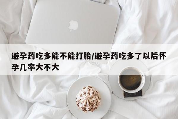 吃什么东西容易导致流产避孕药吃多能不能打胎/避孕药吃多了以后怀孕几率大不大