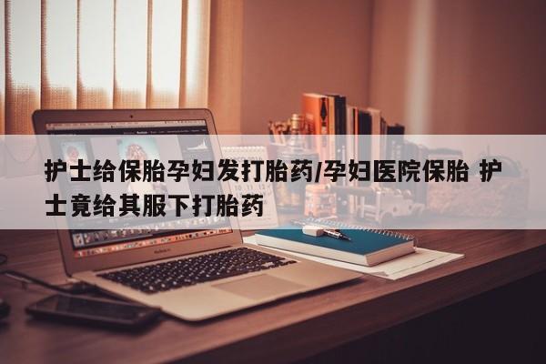 吃什么东西容易导致流产护士给保胎孕妇发打胎药/孕妇医院保胎 护士竟给其服下打胎药