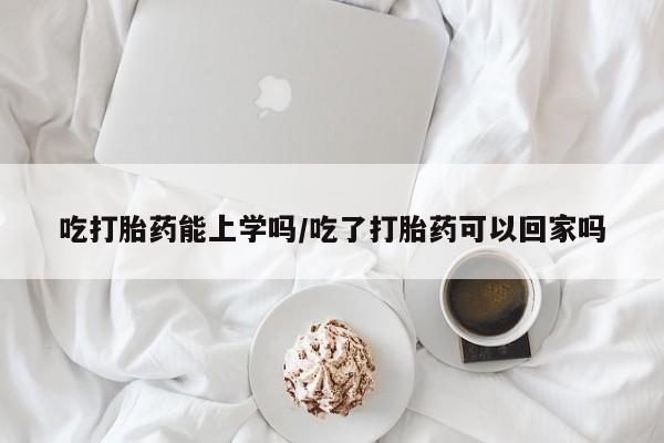 吃什么东西容易导致流产吃打胎药能上学吗/吃了打胎药可以回家吗