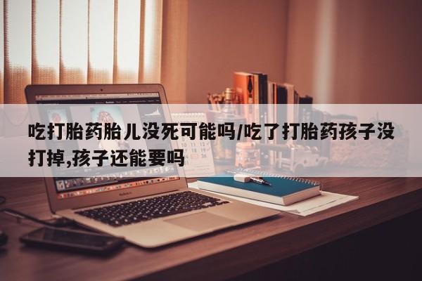 吃什么东西容易导致流产吃打胎药胎儿没死可能吗/吃了打胎药孩子没打掉,孩子还能要吗