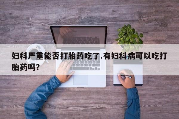 吃什么东西容易导致流产妇科严重能否打胎药吃了.有妇科病可以吃打胎药吗？