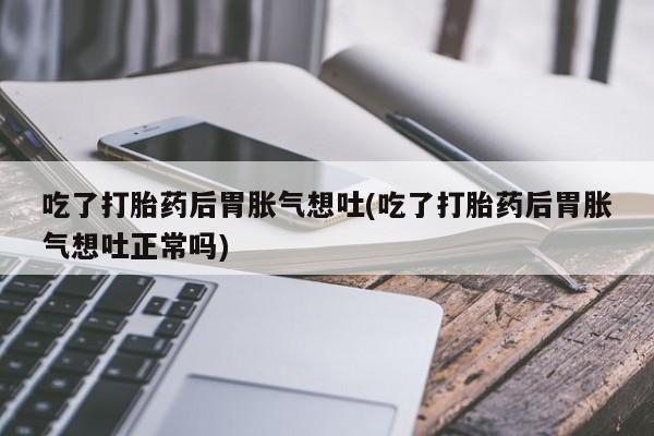 吃什么东西容易导致流产吃了打胎药后胃胀气想吐(吃了打胎药后胃胀气想吐正常吗)