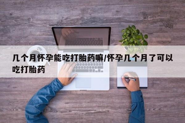 吃什么东西容易导致流产几个月怀孕能吃打胎药嘛/怀孕几个月了可以吃打胎药