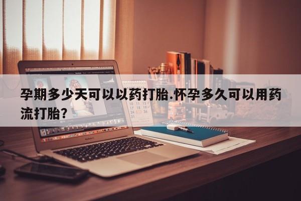 吃什么东西容易导致流产孕期多少天可以以药打胎.怀孕多久可以用药流打胎？