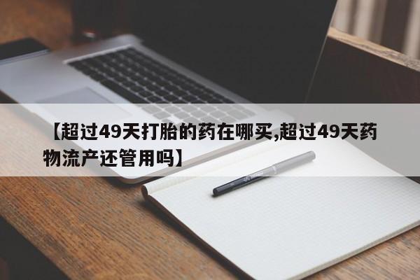 吃什么东西容易导致流产【超过49天打胎的药在哪买,超过49天药物流产还管用吗】
