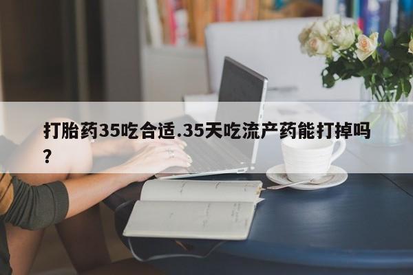 吃什么东西容易导致流产打胎药35吃合适.35天吃流产药能打掉吗？