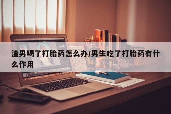 吃什么东西容易导致流产渣男喝了打胎药怎么办/男生吃了打胎药有什么作用