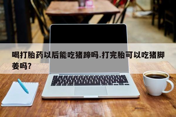 吃什么东西容易导致流产喝打胎药以后能吃猪蹄吗.打完胎可以吃猪脚姜吗？