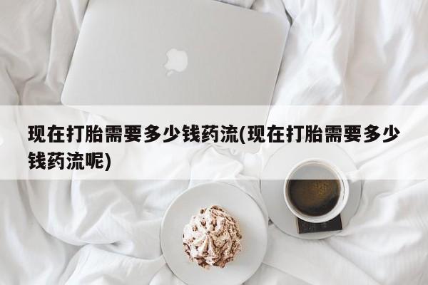 吃什么东西容易导致流产现在打胎需要多少钱药流(现在打胎需要多少钱药流呢)