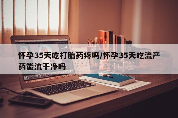 吃什么东西容易导致流产怀孕35天吃打胎药疼吗/怀孕35天吃流产药能流干净吗