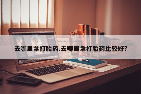 吃什么东西容易导致流产去哪里拿打胎药.去哪里拿打胎药比较好？