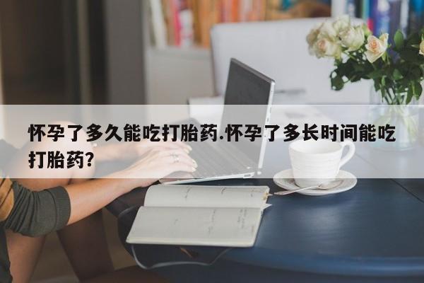 吃什么东西容易导致流产怀孕了多久能吃打胎药.怀孕了多长时间能吃打胎药？