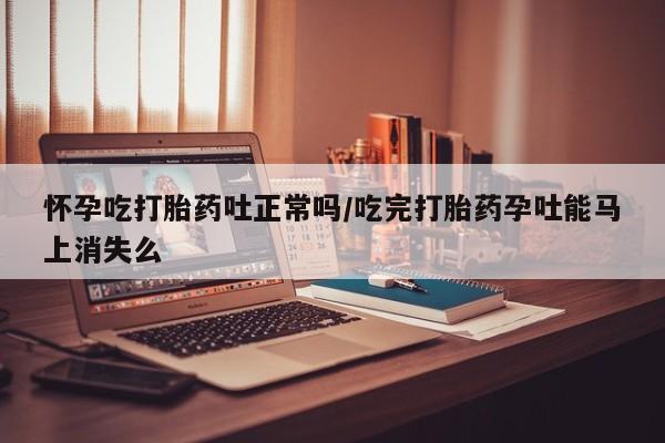 吃什么东西容易导致流产怀孕吃打胎药吐正常吗/吃完打胎药孕吐能马上消失么