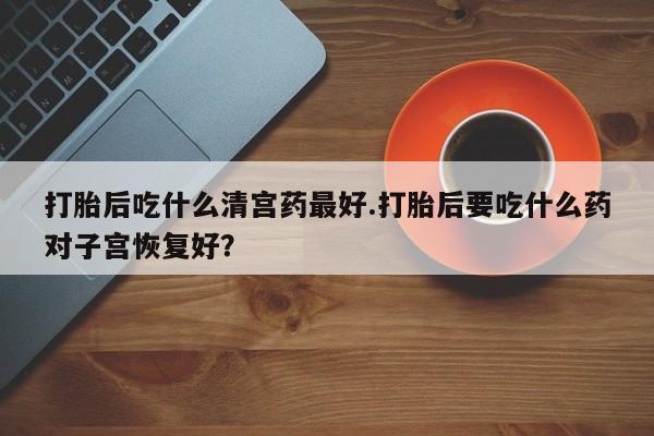 吃什么东西容易导致流产打胎后吃什么清宫药最好.打胎后要吃什么药对子宫恢复好？