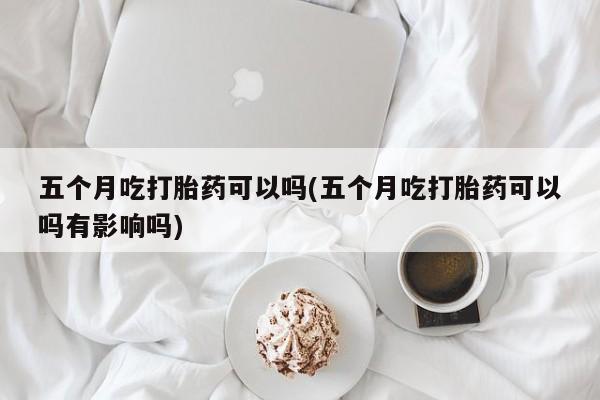 吃什么东西容易导致流产五个月吃打胎药可以吗(五个月吃打胎药可以吗有影响吗)