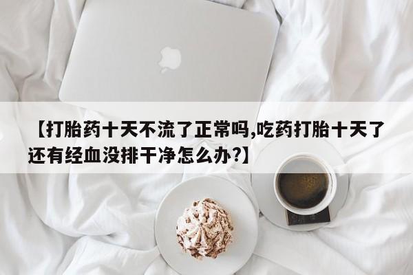 吃什么东西容易导致流产【打胎药十天不流了正常吗,吃药打胎十天了还有经血没排干净怎么办?】