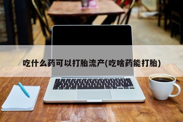 吃什么东西容易导致流产吃什么药可以打胎流产(吃啥药能打胎)