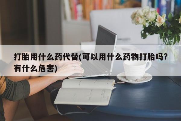 吃什么东西容易导致流产打胎用什么药代替(可以用什么药物打胎吗?有什么危害)
