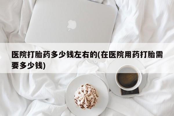 吃什么东西容易导致流产医院打胎药多少钱左右的(在医院用药打胎需要多少钱)
