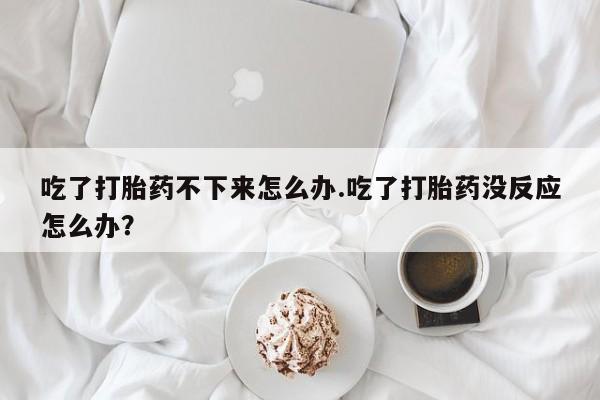 吃什么东西容易导致流产吃了打胎药不下来怎么办.吃了打胎药没反应怎么办？