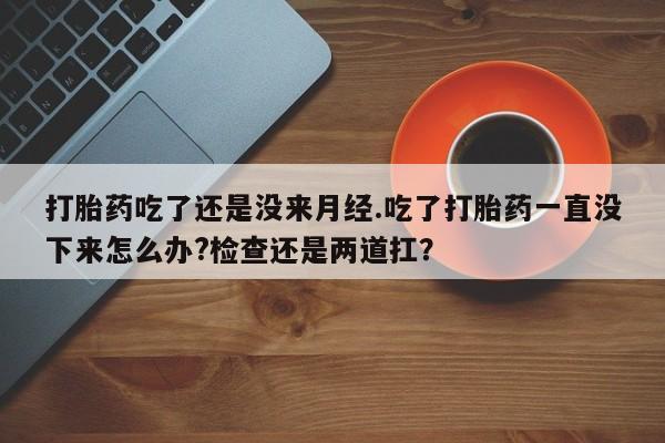 吃什么东西容易导致流产打胎药吃了还是没来月经.吃了打胎药一直没下来怎么办?检查还是两道扛？