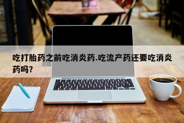 吃什么东西容易导致流产吃打胎药之前吃消炎药.吃流产药还要吃消炎药吗？
