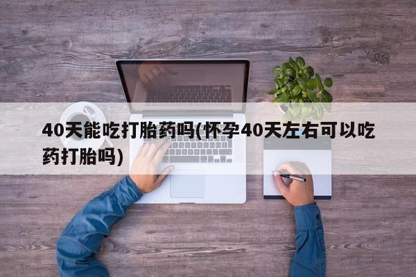 吃什么东西容易导致流产40天能吃打胎药吗(怀孕40天左右可以吃药打胎吗)