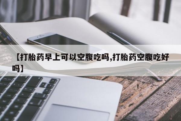 吃什么东西容易导致流产【打胎药早上可以空腹吃吗,打胎药空腹吃好吗】