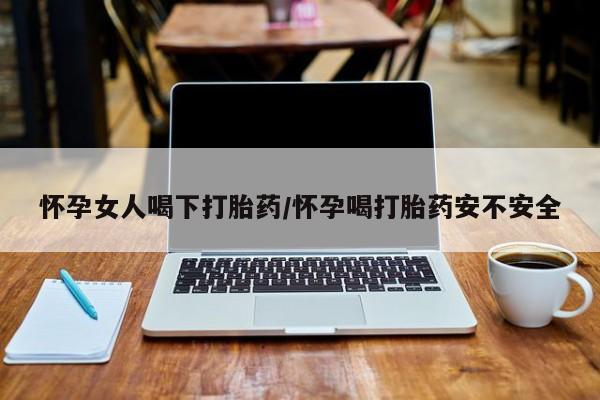 吃什么东西容易导致流产怀孕女人喝下打胎药/怀孕喝打胎药安不安全